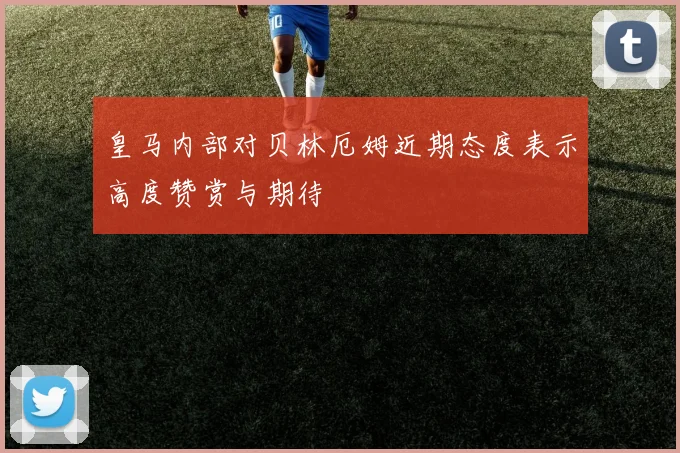皇马内部对贝林厄姆近期态度表示高度赞赏与期待