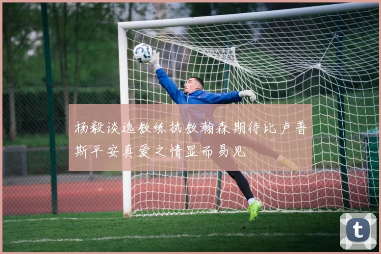 杨毅谈选教练执教瀚森期待比卢普斯平安真爱之情显而易见