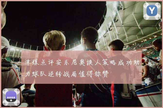 津媒点评安东尼奥换人策略成功助力球队逆转战局值得称赞