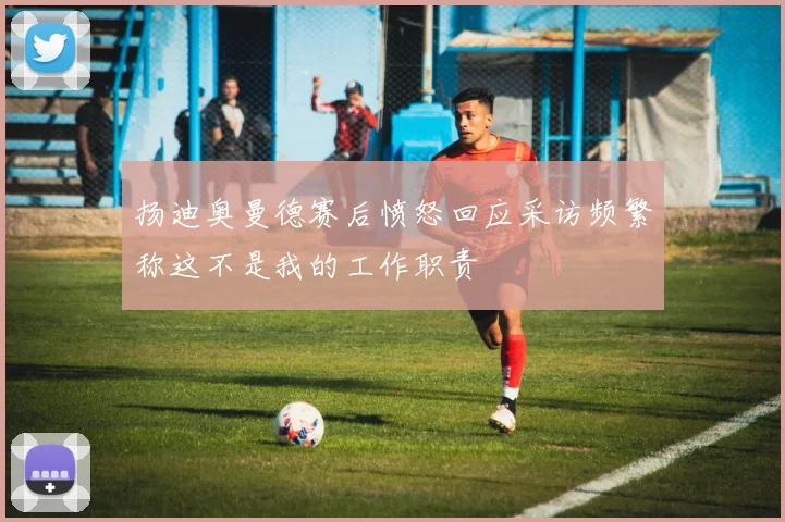 扬迪奥曼德赛后愤怒回应采访频繁称这不是我的工作职责