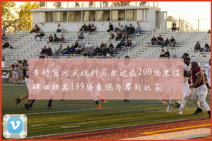 多特官方庆祝科贝尔达成200场里程碑回顾其199场表现与零封记录