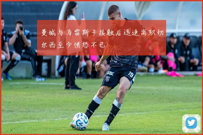 曼城与马雷斯卡接触后迅速离职切尔西至今愤怒不已