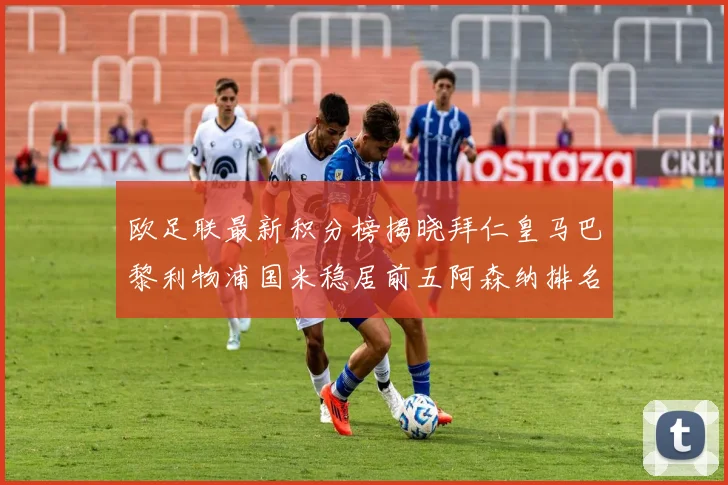 欧足联最新积分榜揭晓拜仁皇马巴黎利物浦国米稳居前五阿森纳排名第七