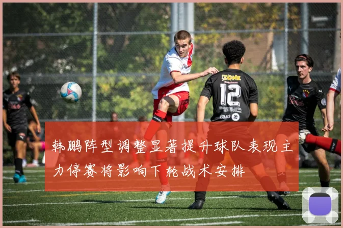 韩鹏阵型调整显著提升球队表现主力停赛将影响下轮战术安排