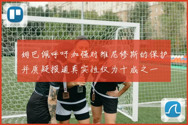 姆巴佩呼吁加强对维尼修斯的保护并质疑报道真实性仅为十成之一
