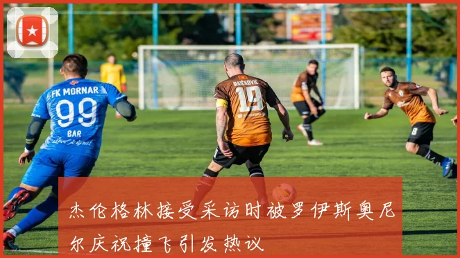 杰伦格林接受采访时被罗伊斯奥尼尔庆祝撞飞引发热议