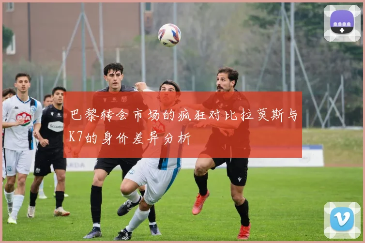 巴黎转会市场的疯狂对比拉莫斯与K7的身价差异分析