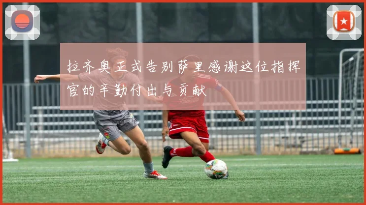 拉齐奥正式告别萨里感谢这位指挥官的辛勤付出与贡献