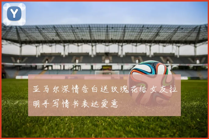亚马尔深情告白送玫瑰花给女友拉明手写情书表达爱意