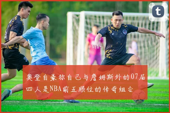 奥登自豪称自己与詹姆斯外的07届四人是NBA前五顺位的传奇组合