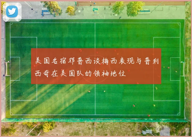 美国名宿邓普西谈梅西表现与普利西奇在美国队的领袖地位