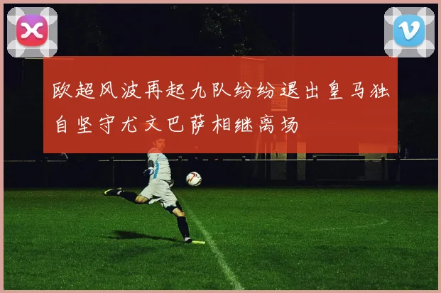 欧超风波再起九队纷纷退出皇马独自坚守尤文巴萨相继离场