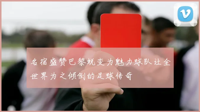 名宿盛赞巴黎蜕变为魅力球队让全世界为之倾倒的足球传奇