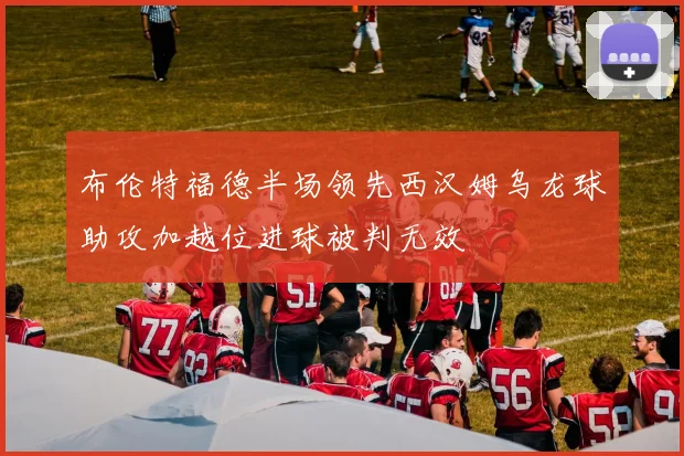 布伦特福德半场领先西汉姆乌龙球助攻加越位进球被判无效