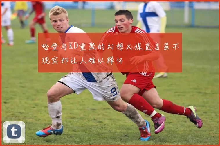 哈登与KD重聚的幻想火媒直言虽不现实却让人难以释怀