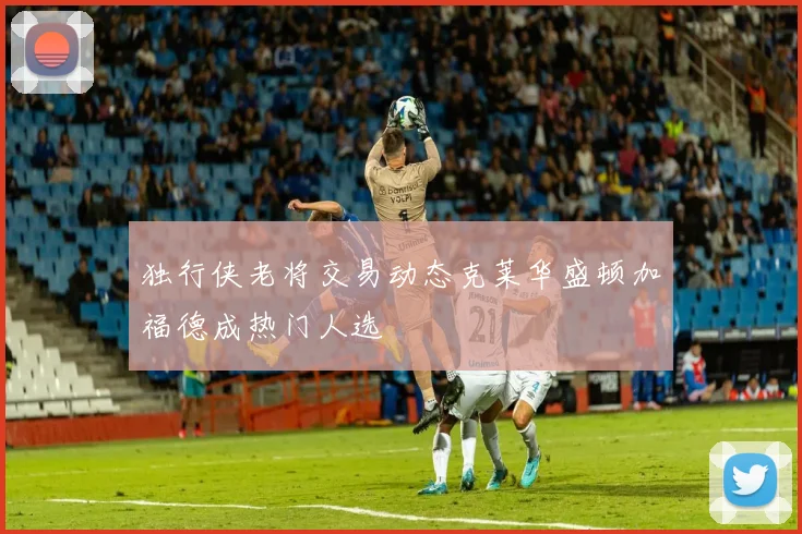 独行侠老将交易动态克莱华盛顿加福德成热门人选