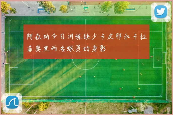 阿森纳今日训练缺少卡皮耶和卡拉菲奥里两名球员的身影