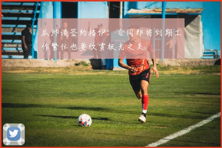 瓜帅谈签约格伊：合同即将到期工作繁忙也要欣赏极光之美