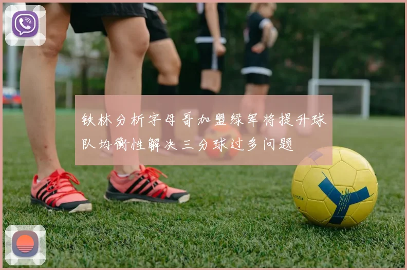 铁林分析字母哥加盟绿军将提升球队均衡性解决三分球过多问题
