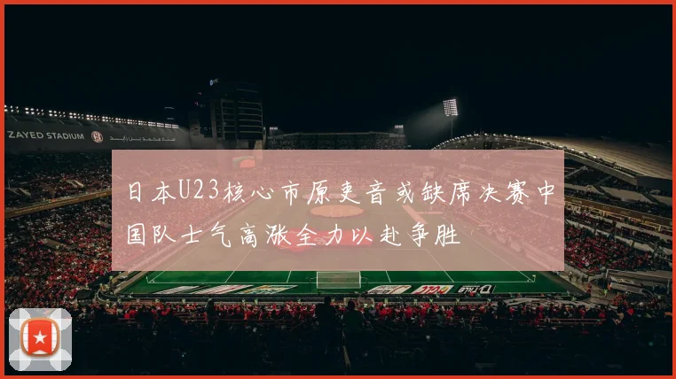 日本U23核心市原吏音或缺席决赛中国队士气高涨全力以赴争胜