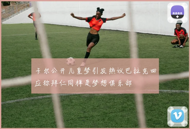卡尔公开儿皇梦引发热议巴拉克回应称拜仁同样是梦想俱乐部