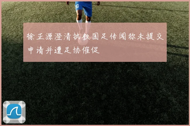 徐正源澄清执教国足传闻称未提交申请并遭足协催促