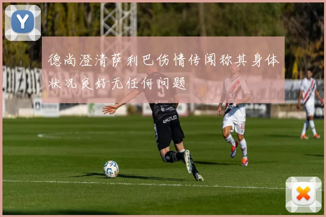 德尚澄清萨利巴伤情传闻称其身体状况良好无任何问题