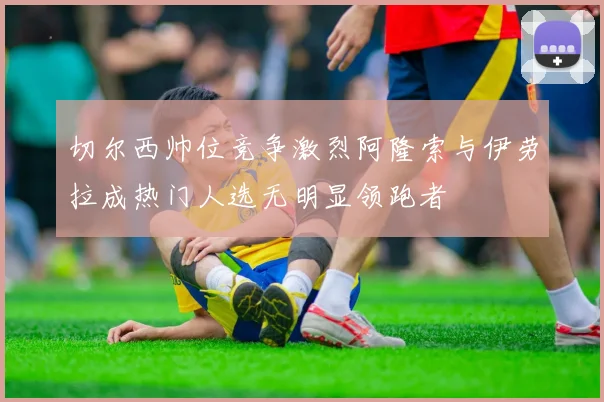 切尔西帅位竞争激烈阿隆索与伊劳拉成热门人选无明显领跑者